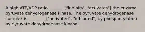 A high ATP/ADP ratio _______ ["inhibits", "activates"] the enzyme pyruvate dehydrogenase kinase. The pyruvate dehydrogenase complex is ________ ["activated", "inhibited"] by phosphorylation by pyruvate dehydrogenase kinase.