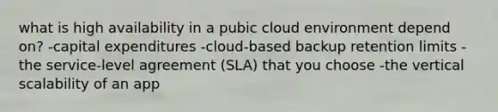 what is high availability in a pubic cloud environment depend on? -capital expenditures -cloud-based backup retention limits -the service-level agreement (SLA) that you choose -the vertical scalability of an app