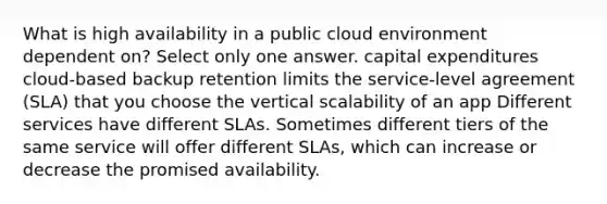 What is high availability in a public cloud environment dependent on? Select only one answer. capital expenditures cloud-based backup retention limits the service-level agreement (SLA) that you choose the vertical scalability of an app Different services have different SLAs. Sometimes different tiers of the same service will offer different SLAs, which can increase or decrease the promised availability.