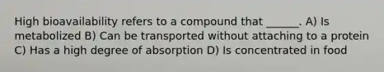 High bioavailability refers to a compound that ______. A) Is metabolized B) Can be transported without attaching to a protein C) Has a high degree of absorption D) Is concentrated in food
