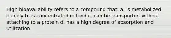 High bioavailability refers to a compound that: a. is metabolized quickly b. is concentrated in food c. can be transported without attaching to a protein d. has a high degree of absorption and utilization