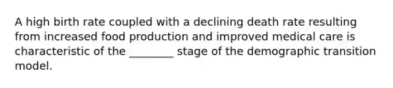 A high birth rate coupled with a declining death rate resulting from increased food production and improved medical care is characteristic of the ________ stage of the demographic transition model.