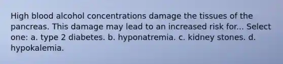 High blood alcohol concentrations damage the tissues of the pancreas. This damage may lead to an increased risk for... Select one: a. type 2 diabetes. b. hyponatremia. c. kidney stones. d. hypokalemia.