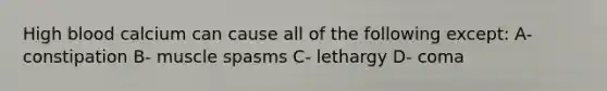 High blood calcium can cause all of the following except: A- constipation B- muscle spasms C- lethargy D- coma