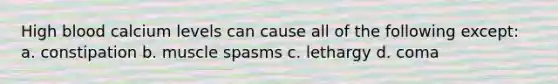 High blood calcium levels can cause all of the following except: a. constipation b. muscle spasms c. lethargy d. coma