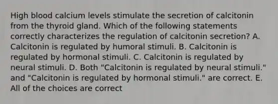 High blood calcium levels stimulate the secretion of calcitonin from the thyroid gland. Which of the following statements correctly characterizes the regulation of calcitonin secretion? A. Calcitonin is regulated by humoral stimuli. B. Calcitonin is regulated by hormonal stimuli. C. Calcitonin is regulated by neural stimuli. D. Both "Calcitonin is regulated by neural stimuli." and "Calcitonin is regulated by hormonal stimuli." are correct. E. All of the choices are correct