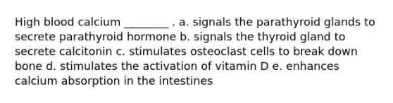 High blood calcium ________ . a. signals the parathyroid glands to secrete parathyroid hormone b. signals the thyroid gland to secrete calcitonin c. stimulates osteoclast cells to break down bone d. stimulates the activation of vitamin D e. enhances calcium absorption in the intestines