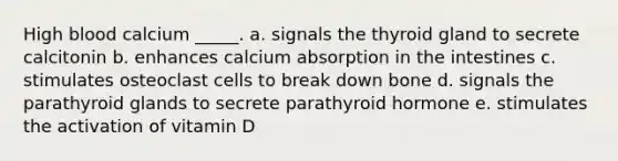 High blood calcium _____. a. signals the thyroid gland to secrete calcitonin b. enhances calcium absorption in the intestines c. stimulates osteoclast cells to break down bone d. signals the parathyroid glands to secrete parathyroid hormone e. stimulates the activation of vitamin D