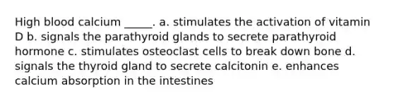 High blood calcium _____. a. stimulates the activation of vitamin D b. signals the parathyroid glands to secrete parathyroid hormone c. stimulates osteoclast cells to break down bone d. signals the thyroid gland to secrete calcitonin e. enhances calcium absorption in the intestines