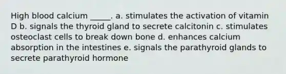 High blood calcium _____. a. stimulates the activation of vitamin D b. signals the thyroid gland to secrete calcitonin c. stimulates osteoclast cells to break down bone d. enhances calcium absorption in the intestines e. signals the parathyroid glands to secrete parathyroid hormone