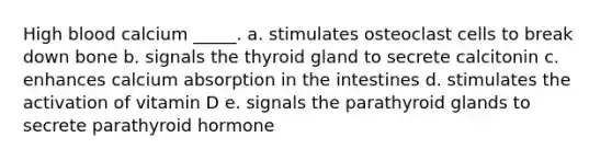 High blood calcium _____. a. stimulates osteoclast cells to break down bone b. signals the thyroid gland to secrete calcitonin c. enhances calcium absorption in the intestines d. stimulates the activation of vitamin D e. signals the parathyroid glands to secrete parathyroid hormone