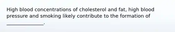 High blood concentrations of cholesterol and fat, high blood pressure and smoking likely contribute to the formation of _______________.