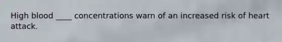 High blood ____ concentrations warn of an increased risk of heart attack.