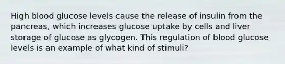 High blood glucose levels cause the release of insulin from <a href='https://www.questionai.com/knowledge/kITHRba4Cd-the-pancreas' class='anchor-knowledge'>the pancreas</a>, which increases glucose uptake by cells and liver <a href='https://www.questionai.com/knowledge/khY1PWhUGd-storage-of-glucose-as-glycogen' class='anchor-knowledge'>storage of glucose as glycogen</a>. This regulation of blood glucose levels is an example of what kind of stimuli?