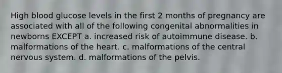 High blood glucose levels in the first 2 months of pregnancy are associated with all of the following congenital abnormalities in newborns EXCEPT a. increased risk of autoimmune disease. b. malformations of the heart. c. malformations of the central nervous system. d. malformations of the pelvis.