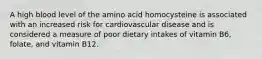 A high blood level of the amino acid homocysteine is associated with an increased risk for cardiovascular disease and is considered a measure of poor dietary intakes of vitamin B6, folate, and vitamin B12.