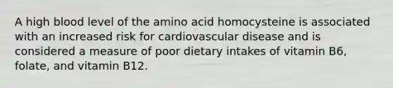 A high blood level of the amino acid homocysteine is associated with an increased risk for cardiovascular disease and is considered a measure of poor dietary intakes of vitamin B6, folate, and vitamin B12.