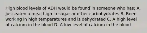 High blood levels of ADH would be found in someone who has: A. Just eaten a meal high in sugar or other carbohydrates B. Been working in high temperatures and is dehydrated C. A high level of calcium in the blood D. A low level of calcium in the blood