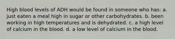 High blood levels of ADH would be found in someone who has: a. just eaten a meal high in sugar or other carbohydrates. b. been working in high temperatures and is dehydrated. c. a high level of calcium in the blood. d. a low level of calcium in the blood.