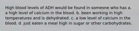 High blood levels of ADH would be found in someone who has a. a high level of calcium in the blood. b. been working in high temperatures and is dehydrated. c. a low level of calcium in the blood. d. just eaten a meal high in sugar or other carbohydrates.