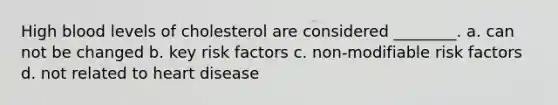 High blood levels of cholesterol are considered ________. a. can not be changed b. key risk factors c. non-modifiable risk factors d. not related to heart disease