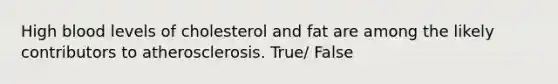 High blood levels of cholesterol and fat are among the likely contributors to atherosclerosis. True/ False