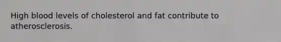 High blood levels of cholesterol and fat contribute to atherosclerosis.