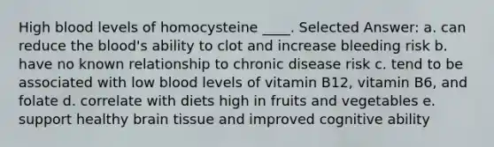 High blood levels of homocysteine ____. Selected Answer: a. can reduce the blood's ability to clot and increase bleeding risk b. have no known relationship to chronic disease risk c. tend to be associated with low blood levels of vitamin B12, vitamin B6, and folate d. correlate with diets high in fruits and vegetables​ e. support healthy brain tissue and improved cognitive ability