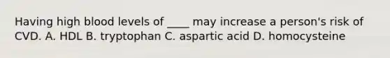 Having high blood levels of ____ may increase a person's risk of CVD. A. HDL B. tryptophan C. aspartic acid D. homocysteine