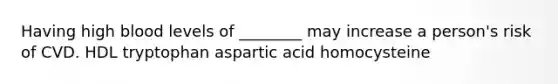 Having high blood levels of ________ may increase a person's risk of CVD. HDL tryptophan aspartic acid homocysteine