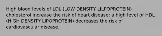 High blood levels of LDL (LOW DENSITY LILPOPROTEIN) cholesterol increase the risk of heart disease; a high level of HDL (HIGH DENSITY LIPOPROTEIN) decreases the risk of cardiovascular disease.