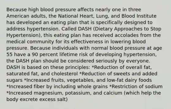 Because high blood pressure affects nearly one in three American adults, the National Heart, Lung, and Blood Institute has developed an eating plan that is specifically designed to address hypertension. Called DASH (Dietary Approaches to Stop Hypertension), this eating plan has received accolades from the medical community for its effectiveness in lowering blood pressure. Because individuals with normal blood pressure at age 55 have a 90 percent lifetime risk of developing hypertension, the DASH plan should be considered seriously by everyone. DASH is based on these principles: *Reduction of overall fat, saturated fat, and cholesterol *Reduction of sweets and added sugars *Increased fruits, vegetables, and low-fat dairy foods *Increased fiber by including whole grains *Restriction of sodium *Increased magnesium, potassium, and calcium (which help the body excrete excess salt)