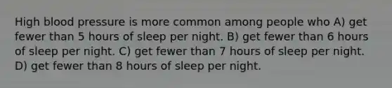 High blood pressure is more common among people who A) get fewer than 5 hours of sleep per night. B) get fewer than 6 hours of sleep per night. C) get fewer than 7 hours of sleep per night. D) get fewer than 8 hours of sleep per night.