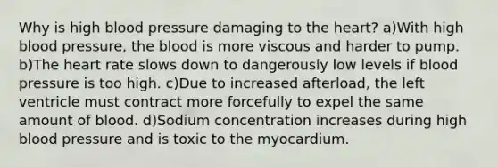 Why is high <a href='https://www.questionai.com/knowledge/kD0HacyPBr-blood-pressure' class='anchor-knowledge'>blood pressure</a> damaging to <a href='https://www.questionai.com/knowledge/kya8ocqc6o-the-heart' class='anchor-knowledge'>the heart</a>? a)With high blood pressure, <a href='https://www.questionai.com/knowledge/k7oXMfj7lk-the-blood' class='anchor-knowledge'>the blood</a> is more viscous and harder to pump. b)The heart rate slows down to dangerously low levels if blood pressure is too high. c)Due to increased afterload, the left ventricle must contract more forcefully to expel the same amount of blood. d)Sodium concentration increases during high blood pressure and is toxic to the myocardium.