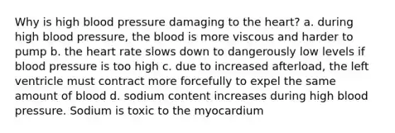 Why is high blood pressure damaging to the heart? a. during high blood pressure, the blood is more viscous and harder to pump b. the heart rate slows down to dangerously low levels if blood pressure is too high c. due to increased afterload, the left ventricle must contract more forcefully to expel the same amount of blood d. sodium content increases during high blood pressure. Sodium is toxic to the myocardium