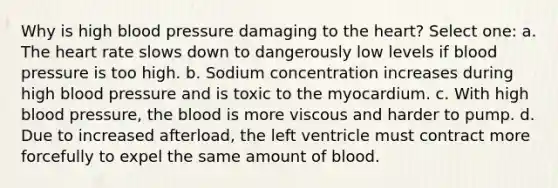 Why is high blood pressure damaging to the heart? Select one: a. The heart rate slows down to dangerously low levels if blood pressure is too high. b. Sodium concentration increases during high blood pressure and is toxic to the myocardium. c. With high blood pressure, the blood is more viscous and harder to pump. d. Due to increased afterload, the left ventricle must contract more forcefully to expel the same amount of blood.