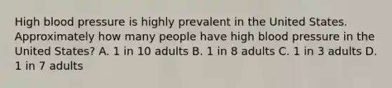 High blood pressure is highly prevalent in the United States. Approximately how many people have high blood pressure in the United States? A. 1 in 10 adults B. 1 in 8 adults C. 1 in 3 adults D. 1 in 7 adults