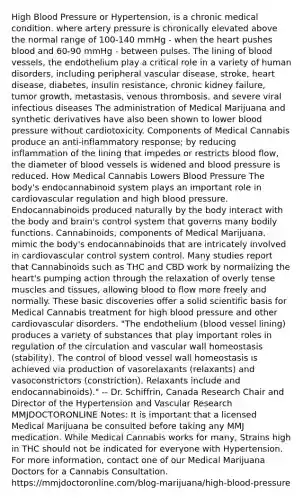 High Blood Pressure or Hypertension, is a chronic medical condition. where artery pressure is chronically elevated above the normal range of 100-140 mmHg - when the heart pushes blood and 60-90 mmHg - between pulses. The lining of blood vessels, the endothelium play a critical role in a variety of human disorders, including peripheral vascular disease, stroke, heart disease, diabetes, insulin resistance, chronic kidney failure, tumor growth, metastasis, venous thrombosis, and severe viral infectious diseases The administration of Medical Marijuana and synthetic derivatives have also been shown to lower blood pressure without cardiotoxicity. Components of Medical Cannabis produce an anti-inflammatory response; by reducing inflammation of the lining that impedes or restricts blood flow, the diameter of blood vessels is widened and blood pressure is reduced. How Medical Cannabis Lowers Blood Pressure The body's endocannabinoid system plays an important role in cardiovascular regulation and high blood pressure. Endocannabinoids produced naturally by the body interact with the body and brain's control system that governs many bodily functions. Cannabinoids, components of Medical Marijuana, mimic the body's endocannabinoids that are intricately involved in cardiovascular control system control. Many studies report that Cannabinoids such as THC and CBD work by normalizing the heart's pumping action through the relaxation of overly tense muscles and tissues, allowing blood to flow more freely and normally. These basic discoveries offer a solid scientific basis for Medical Cannabis treatment for high blood pressure and other cardiovascular disorders. "The endothelium (blood vessel lining) produces a variety of substances that play important roles in regulation of the circulation and vascular wall homeostasis (stability). The control of blood vessel wall homeostasis is achieved via production of vasorelaxants (relaxants) and vasoconstrictors (constriction). Relaxants include and endocannabinoids)." -- Dr. Schiffrin, Canada Research Chair and Director of the Hypertension and Vascular Research MMJDOCTORONLINE Notes: It is important that a licensed Medical Marijuana be consulted before taking any MMJ medication. While Medical Cannabis works for many, Strains high in THC should not be indicated for everyone with Hypertension. For more information, contact one of our Medical Marijuana Doctors for a Cannabis Consultation. https://mmjdoctoronline.com/blog-marijuana/high-blood-pressure