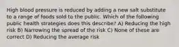 High blood pressure is reduced by adding a new salt substitute to a range of foods sold to the public. Which of the following public health strategies does this describe? A) Reducing the high risk B) Narrowing the spread of the risk C) None of these are correct D) Reducing the average risk