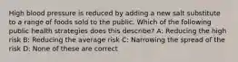 High blood pressure is reduced by adding a new salt substitute to a range of foods sold to the public. Which of the following public health strategies does this describe? A: Reducing the high risk B: Reducing the average risk C: Narrowing the spread of the risk D: None of these are correct