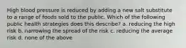 High blood pressure is reduced by adding a new salt substitute to a range of foods sold to the public. Which of the following public health strategies does this describe? a. reducing the high risk b. narrowing the spread of the risk c. reducing the average risk d. none of the above