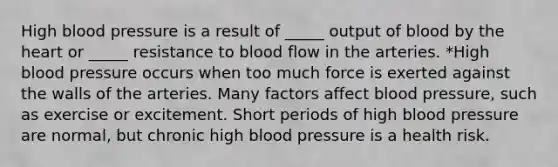 High blood pressure is a result of _____ output of blood by the heart or _____ resistance to blood flow in the arteries. *High blood pressure occurs when too much force is exerted against the walls of the arteries. Many factors affect blood pressure, such as exercise or excitement. Short periods of high blood pressure are normal, but chronic high blood pressure is a health risk.