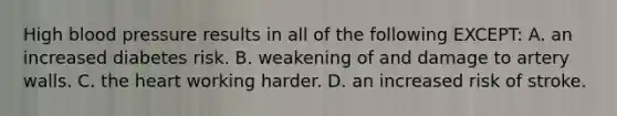 High blood pressure results in all of the following EXCEPT: A. an increased diabetes risk. B. weakening of and damage to artery walls. C. the heart working harder. D. an increased risk of stroke.