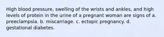 High blood pressure, swelling of the wrists and ankles, and high levels of protein in the urine of a pregnant woman are signs of a. preeclampsia. b. miscarriage. c. ectopic pregnancy. d. gestational diabetes.