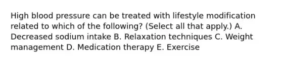 High blood pressure can be treated with lifestyle modification related to which of the following? (Select all that apply.) A. Decreased sodium intake B. Relaxation techniques C. Weight management D. Medication therapy E. Exercise