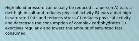 High blood pressure can usually be reduced if a person A) eats a diet high in salt and reduces physical activity B) eats a diet high in saturated fats and reduces stress C) reduces physical activity and decreases the consumption of complex carbohydrates D) exercises regularly and lowers the amount of saturated fats consumed