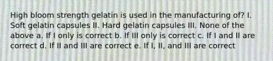 High bloom strength gelatin is used in the manufacturing of? I. Soft gelatin capsules II. Hard gelatin capsules III. None of the above a. If I only is correct b. If III only is correct c. If I and II are correct d. If II and III are correct e. If I, II, and III are correct