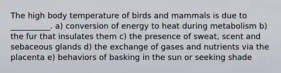 The high body temperature of birds and mammals is due to __________. a) conversion of energy to heat during metabolism b) the fur that insulates them c) the presence of sweat, scent and sebaceous glands d) the exchange of gases and nutrients via the placenta e) behaviors of basking in the sun or seeking shade