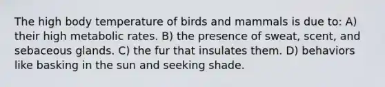 The high body temperature of birds and mammals is due to: A) their high metabolic rates. B) the presence of sweat, scent, and sebaceous glands. C) the fur that insulates them. D) behaviors like basking in the sun and seeking shade.