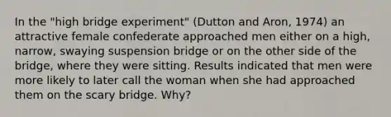 In the "high bridge experiment" (Dutton and Aron, 1974) an attractive female confederate approached men either on a high, narrow, swaying suspension bridge or on the other side of the bridge, where they were sitting. Results indicated that men were more likely to later call the woman when she had approached them on the scary bridge. Why?